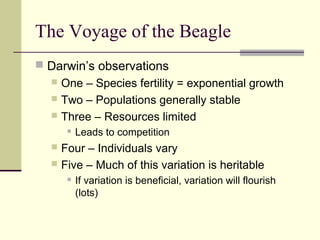 The Voyage of the Beagle
 Darwin’s observations
   One – Species fertility = exponential growth
   Two – Populations generally stable
   Three – Resources limited
         Leads to competition
   Four – Individuals vary
   Five – Much of this variation is heritable
         If variation is beneficial, variation will flourish
          (lots)
 