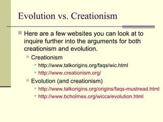 Evolution vs. Creationism
 Here are a few websites you can look at to
  inquire further into the arguments for both
  creationism and evolution.
     Creationism
          http://www.talkorigins.org/faqs/wic.html
          http://www.creationism.org/
     Evolution (and creationism)
          http://www.talkorigins.org/origins/faqs-mustread.html
          http://www.bcholmes.org/wicca/evolution.html
 
