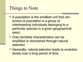 Things to Note
 A population is the smallest unit that can
  evolve (a population is a group of
  interbreeding individuals belonging to a
  particular species in a given geographical
  area).
 Only heritable characteristics can be
  amplified or diminished through natural
  selection
 Generally, natural selection leads to evolution
  slowly over a long period of time.
 