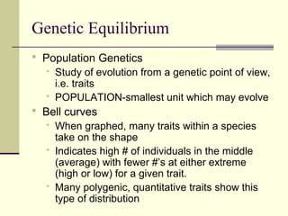 Genetic Equilibrium
 Population Genetics
   Study of evolution from a genetic point of view,
    i.e. traits
   POPULATION-smallest unit which may evolve
 Bell curves
      When graphed, many traits within a species
       take on the shape
      Indicates high # of individuals in the middle
       (average) with fewer #’s at either extreme
       (high or low) for a given trait.
      Many polygenic, quantitative traits show this
       type of distribution
 