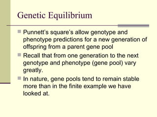 Genetic Equilibrium
 Punnett’s square’s allow genotype and
  phenotype predictions for a new generation of
  offspring from a parent gene pool
 Recall that from one generation to the next
  genotype and phenotype (gene pool) vary
  greatly.
 In nature, gene pools tend to remain stable
  more than in the finite example we have
  looked at.
 