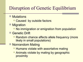 Disruption of Genetic Equilibrium
 Mutations
   Caused by outside factors
 Migration
     No immigration or emigration from population
 Genetic Drift
   Random chance affects allele frequency (more
    likely in small populations)
 Nonrandom Mating
   Humans violate with assortative mating
   Animals violate by mating by geographic
    proximity
 