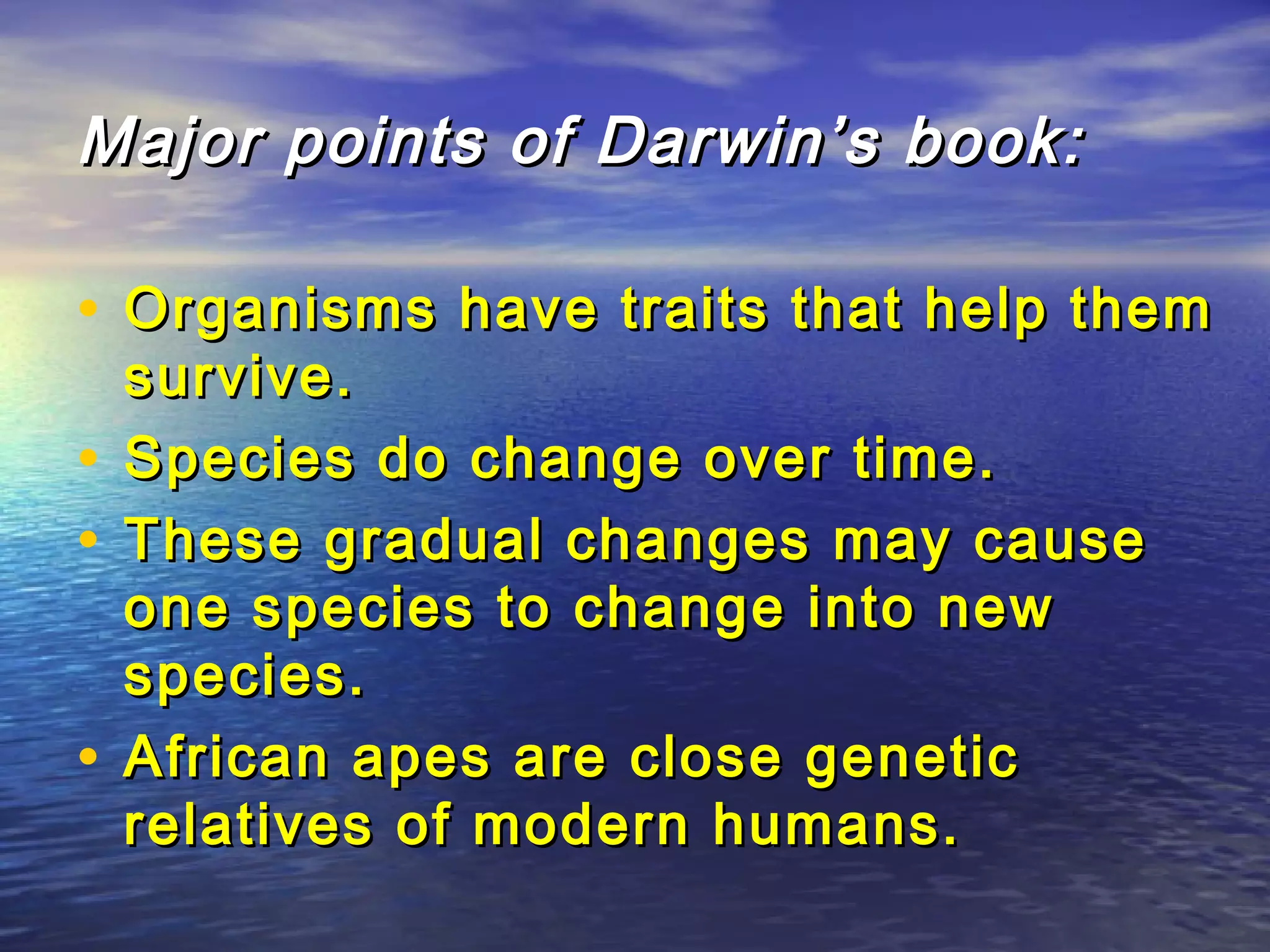 Major points of Darwin’s book:Major points of Darwin’s book:
• Organisms have traits that help themOrganisms have traits that help them
survive.survive.
• Species do change over time.Species do change over time.
• These gradual changes may causeThese gradual changes may cause
one species to change into newone species to change into new
species.species.
• African apes are close geneticAfrican apes are close genetic
relatives of modern humans.relatives of modern humans.
 