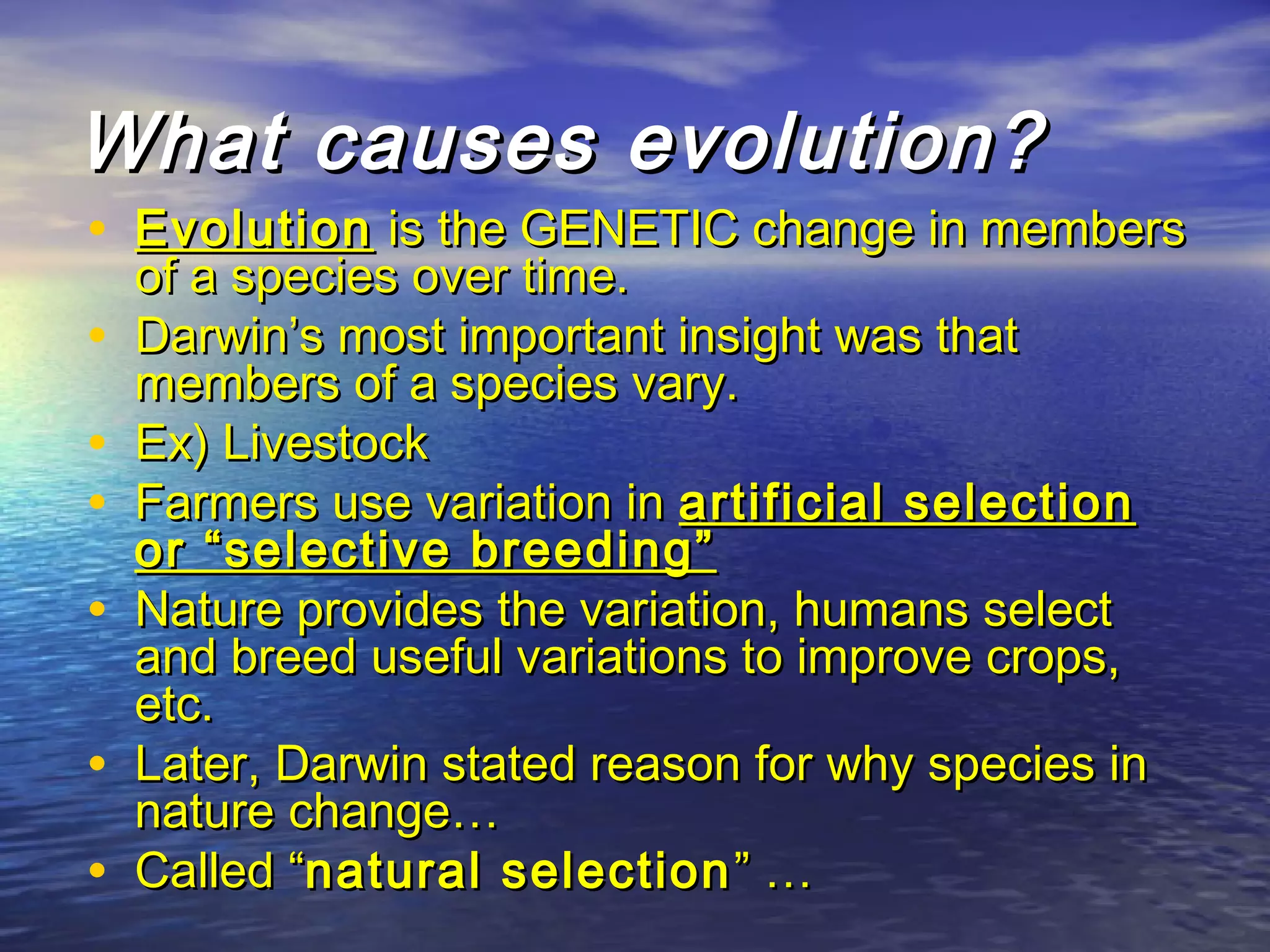 What causes evolution?What causes evolution?
• EvolutionEvolution is the GENETIC change in membersis the GENETIC change in members
of a species over time.of a species over time.
• Darwin’s most important insight was thatDarwin’s most important insight was that
members of a species vary.members of a species vary.
• Ex) LivestockEx) Livestock
• Farmers use variation inFarmers use variation in artificial selectionartificial selection
or “selective breeding”or “selective breeding”
• Nature provides the variation, humans selectNature provides the variation, humans select
and breed useful variations to improve crops,and breed useful variations to improve crops,
etc.etc.
• Later, Darwin stated reason for why species inLater, Darwin stated reason for why species in
nature change…nature change…
• Called “Called “natural selectionnatural selection ” …” …
 
