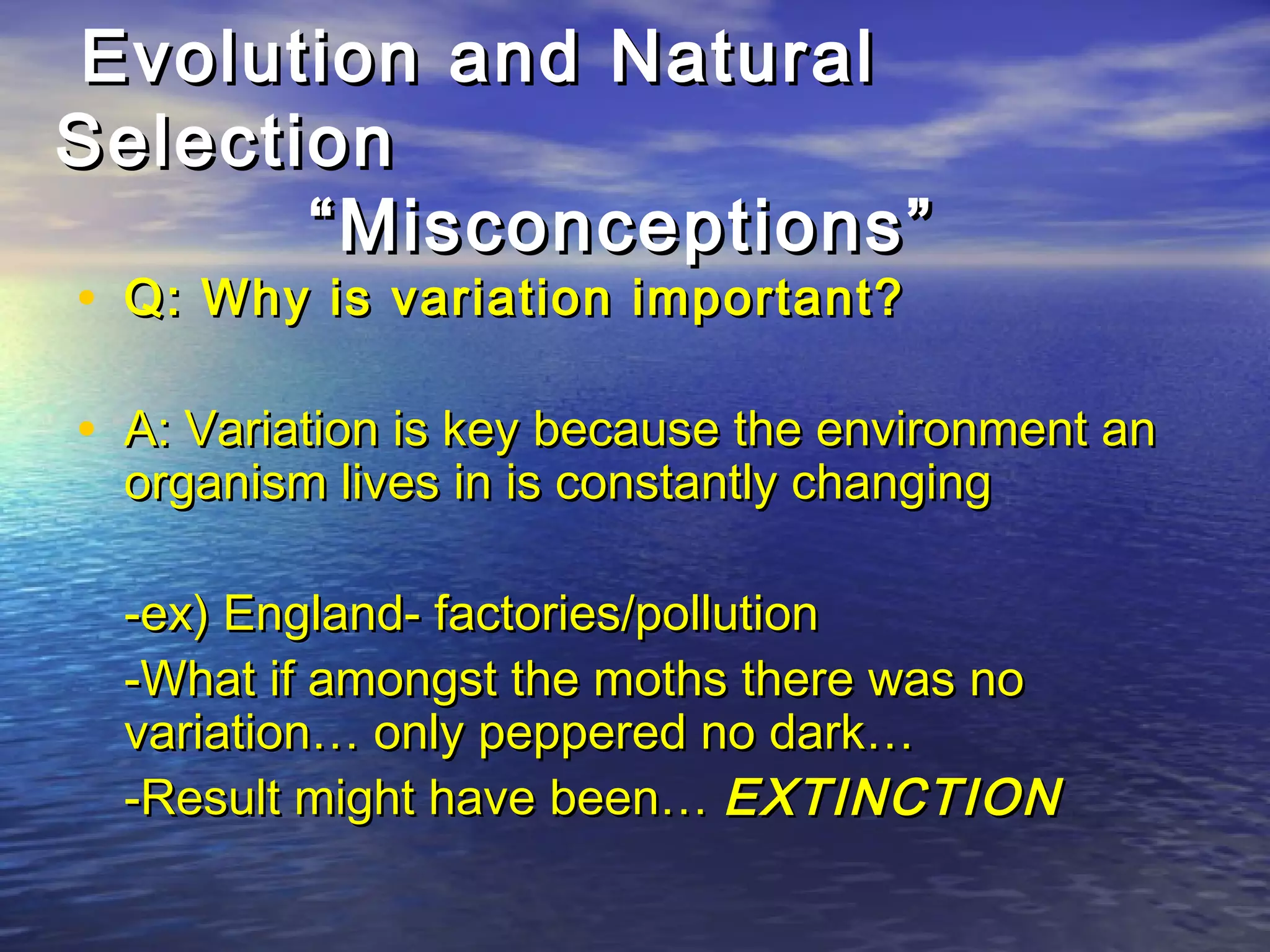Evolution and NaturalEvolution and Natural
SelectionSelection
“Misconceptions”“Misconceptions”
• Q: Why is variation important?Q: Why is variation important?
• A: Variation is key because the environment anA: Variation is key because the environment an
organism lives in is constantly changingorganism lives in is constantly changing
-ex) England- factories/pollution-ex) England- factories/pollution
-What if amongst the moths there was no-What if amongst the moths there was no
variation… only peppered no dark…variation… only peppered no dark…
-Result might have been…-Result might have been… EXTINCTIONEXTINCTION
 