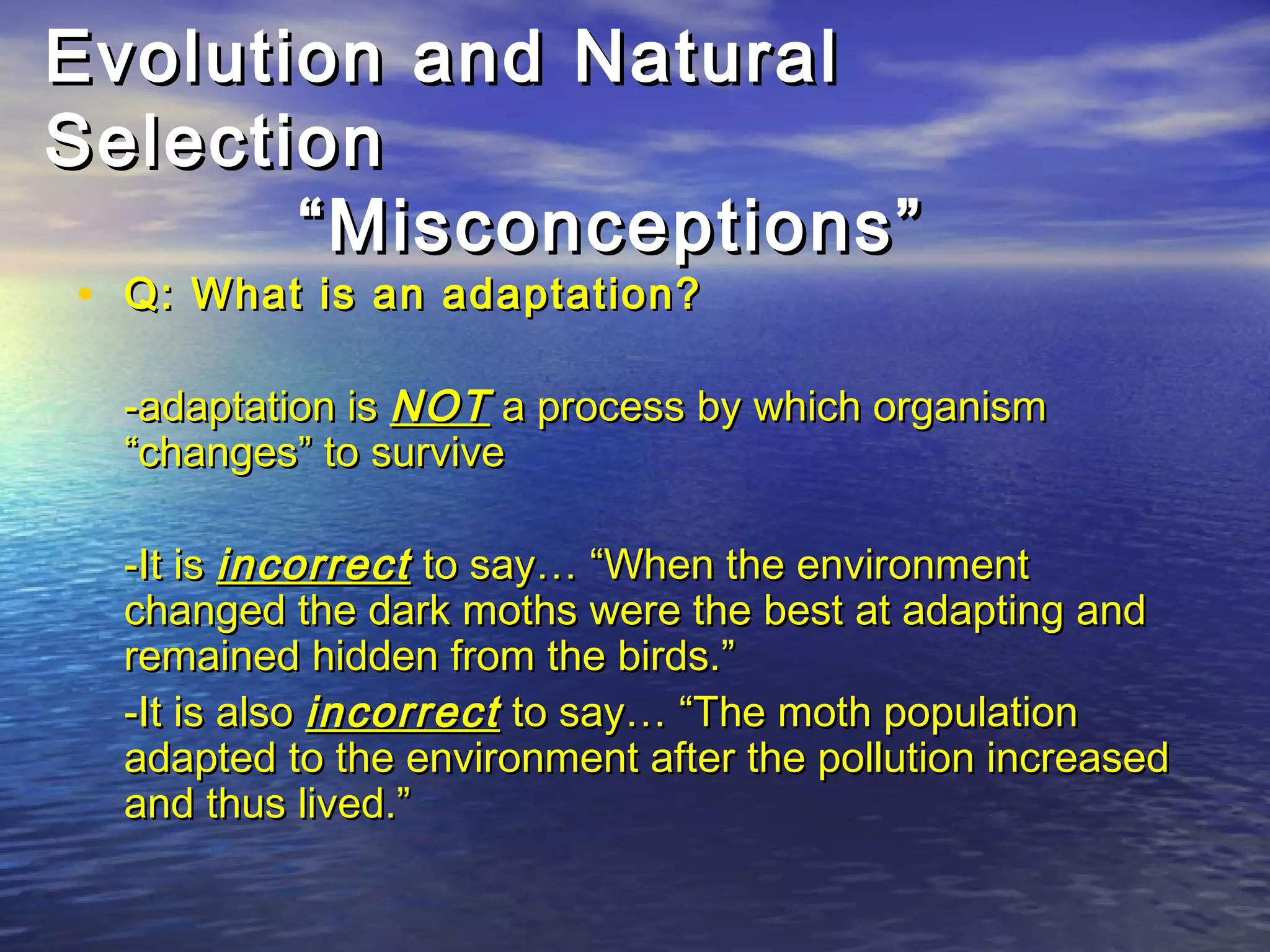 Evolution and NaturalEvolution and Natural
SelectionSelection
“Misconceptions”“Misconceptions”
• Q: What is an adaptation?Q: What is an adaptation?
-adaptation is-adaptation is NOTNOT a process by which organisma process by which organism
“changes” to survive“changes” to survive
-It is-It is incorrectincorrect to say… “When the environmentto say… “When the environment
changed the dark moths were the best at adapting andchanged the dark moths were the best at adapting and
remained hidden from the birds.”remained hidden from the birds.”
-It is also-It is also incorrectincorrect to say… “The moth populationto say… “The moth population
adapted to the environment after the pollution increasedadapted to the environment after the pollution increased
and thus lived.”and thus lived.”
 