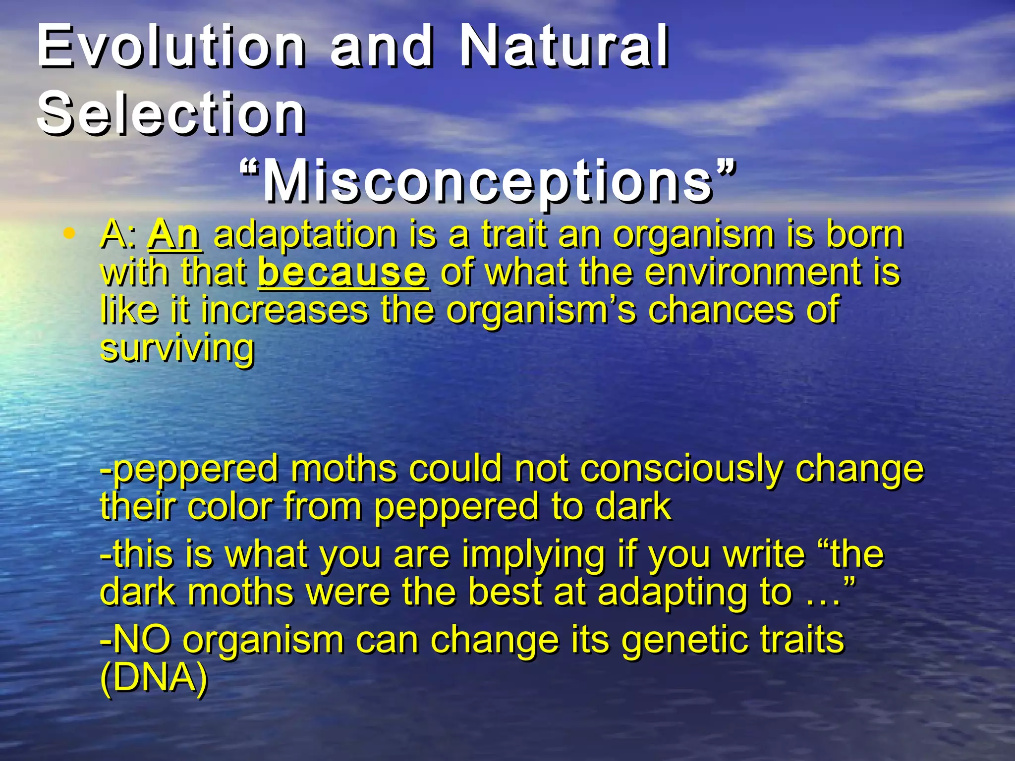 Evolution and NaturalEvolution and Natural
SelectionSelection
“Misconceptions”“Misconceptions”
• A:A: AnAn adaptation is a trait an organism is bornadaptation is a trait an organism is born
with thatwith that becausebecause of what the environment isof what the environment is
like it increases the organism’s chances oflike it increases the organism’s chances of
survivingsurviving
-peppered moths could not consciously change-peppered moths could not consciously change
their color from peppered to darktheir color from peppered to dark
-this is what you are implying if you write “the-this is what you are implying if you write “the
dark moths were the best at adapting to …”dark moths were the best at adapting to …”
-NO organism can change its genetic traits-NO organism can change its genetic traits
(DNA)(DNA)
 