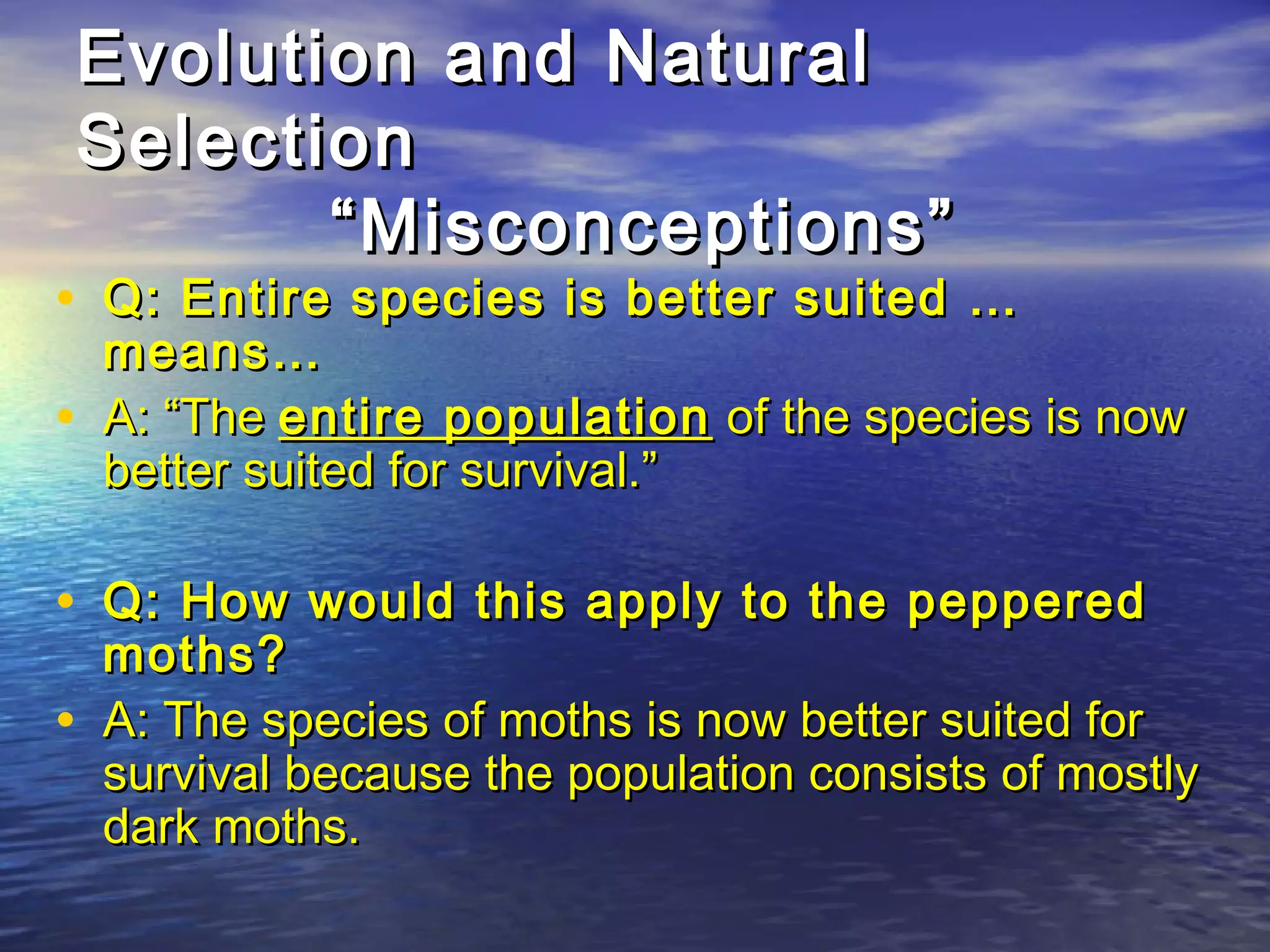 Evolution and NaturalEvolution and Natural
SelectionSelection
“Misconceptions”“Misconceptions”
• Q: Entire species is better suited …Q: Entire species is better suited …
means…means…
• A: “TheA: “The entire populationentire population of the species is nowof the species is now
better suited for survival.”better suited for survival.”
• Q: How would this apply to the pepperedQ: How would this apply to the peppered
moths?moths?
• A: The species of moths is now better suited forA: The species of moths is now better suited for
survival because the population consists of mostlysurvival because the population consists of mostly
dark moths.dark moths.
 