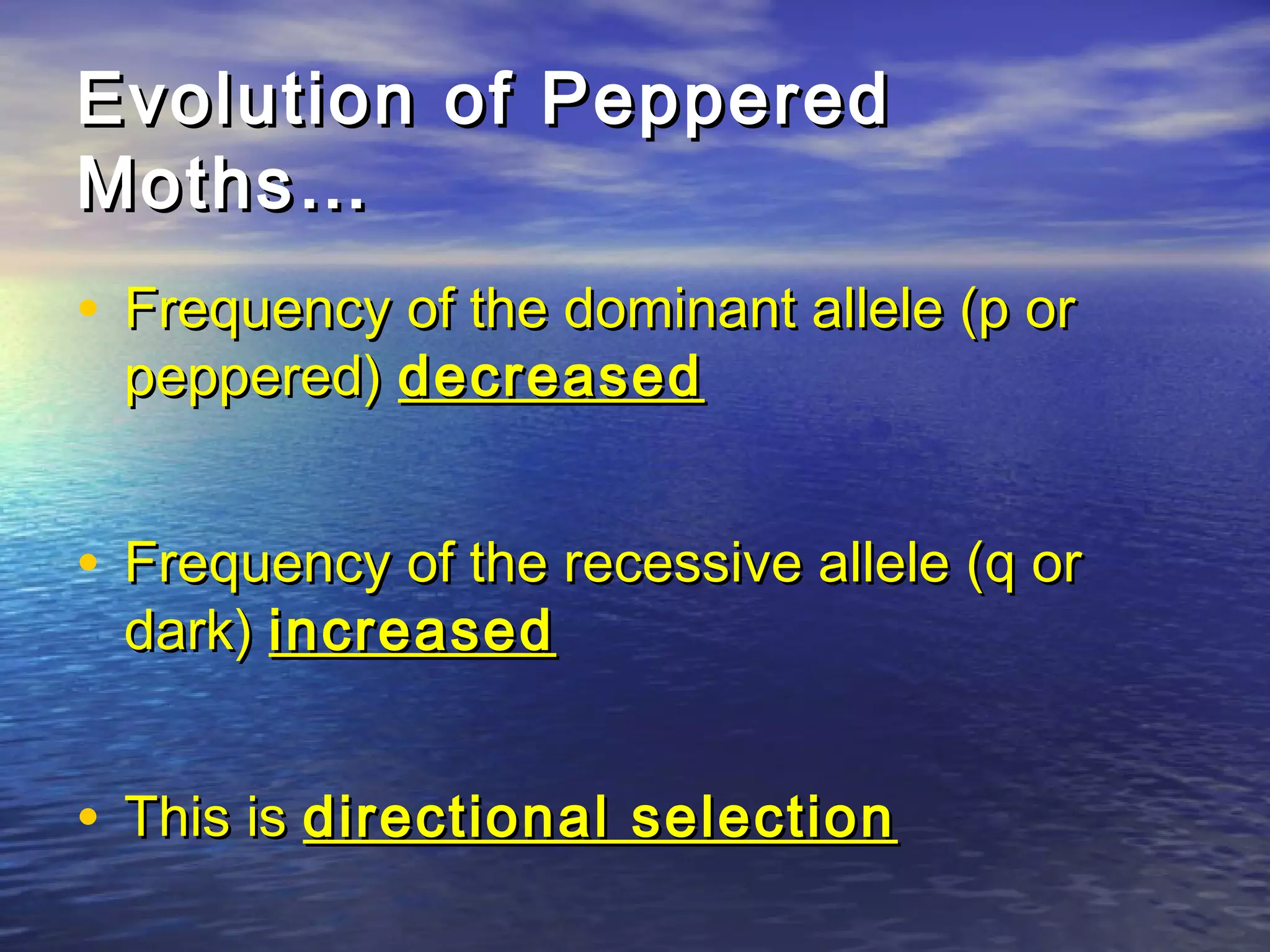 Evolution of PepperedEvolution of Peppered
Moths…Moths…
• Frequency of the dominant allele (p orFrequency of the dominant allele (p or
peppered)peppered) decreaseddecreased
• Frequency of the recessive allele (q orFrequency of the recessive allele (q or
dark)dark) increasedincreased
• This isThis is directional selectiondirectional selection
 