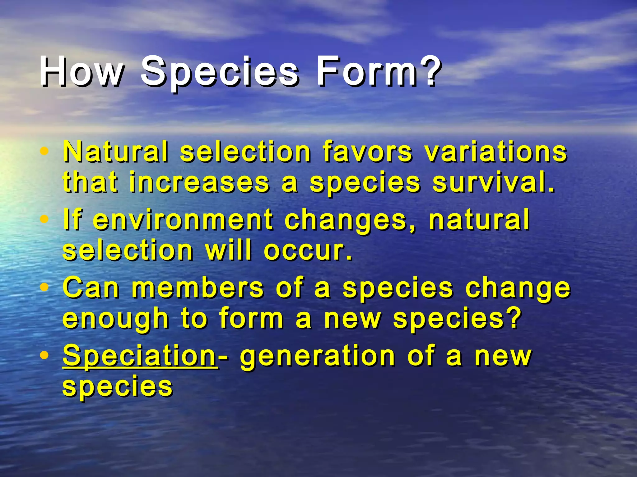 How Species Form?How Species Form?
• Natural selection favors variationsNatural selection favors variations
that increases a species survival.that increases a species survival.
• If environment changes, naturalIf environment changes, natural
selection will occur.selection will occur.
• Can members of a species changeCan members of a species change
enough to form a new species?enough to form a new species?
• SpeciationSpeciation- generation of a new- generation of a new
speciesspecies
 