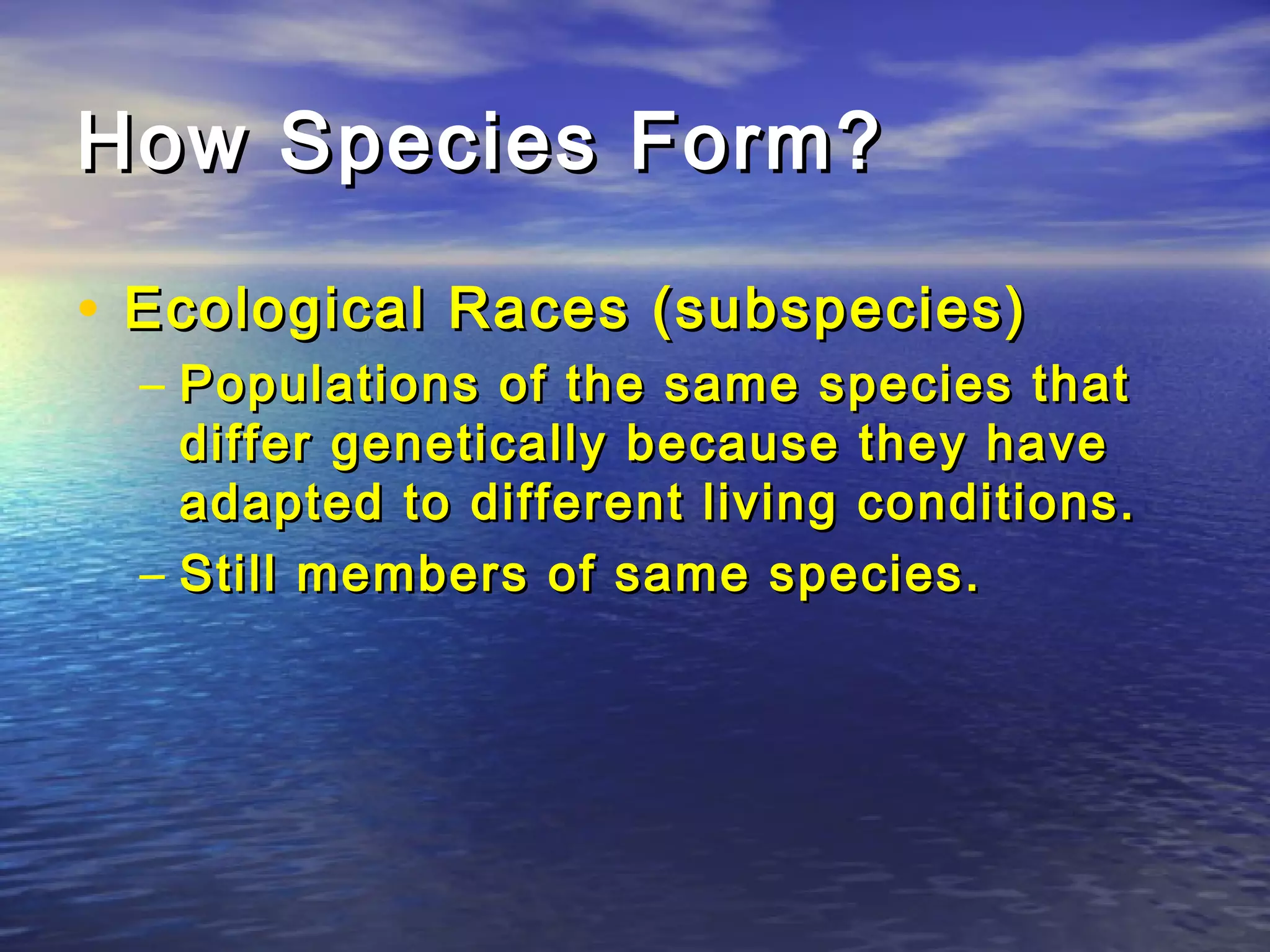 How Species Form?How Species Form?
• Ecological Races (subspecies)Ecological Races (subspecies)
– Populations of the same species thatPopulations of the same species that
differ genetically because they havediffer genetically because they have
adapted to different living conditions.adapted to different living conditions.
– Still members of same species.Still members of same species.
 