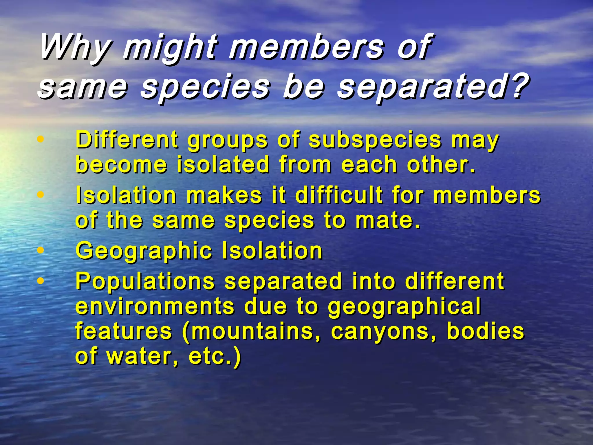 Why might members ofWhy might members of
same species be separated?same species be separated?
• Different groups of subspecies mayDifferent groups of subspecies may
become isolated from each other.become isolated from each other.
• Isolation makes it difficult for membersIsolation makes it difficult for members
of the same species to mate.of the same species to mate.
• Geographic IsolationGeographic Isolation
• Populations separated into differentPopulations separated into different
environments due to geographicalenvironments due to geographical
features (mountains, canyons, bodiesfeatures (mountains, canyons, bodies
of water, etc.)of water, etc.)
 