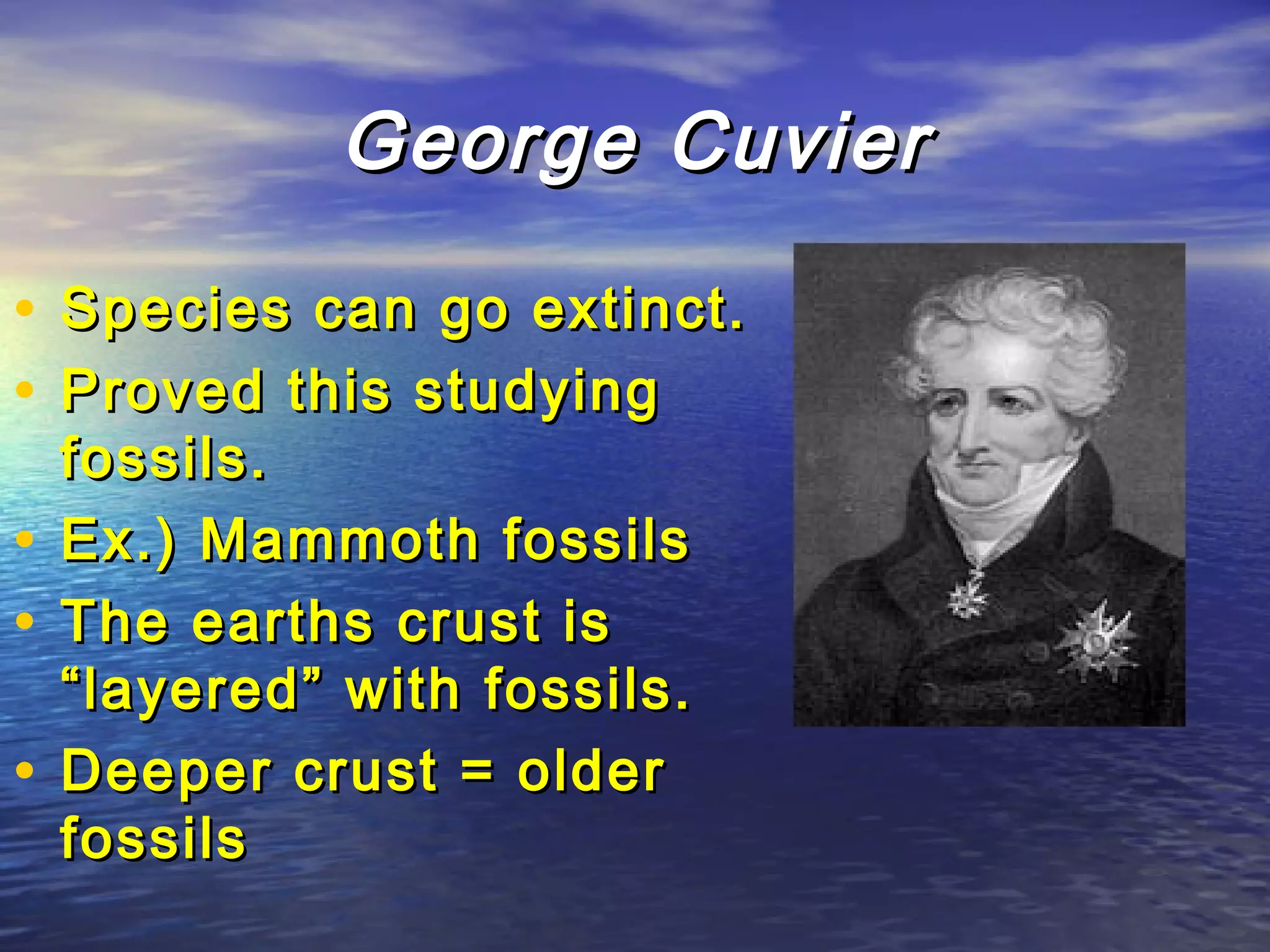 George CuvierGeorge Cuvier
• Species can go extinct.Species can go extinct.
• Proved this studyingProved this studying
fossils.fossils.
• Ex.) Mammoth fossilsEx.) Mammoth fossils
• The earths crust isThe earths crust is
“layered” with fossils.“layered” with fossils.
• Deeper crust = olderDeeper crust = older
fossilsfossils
 
