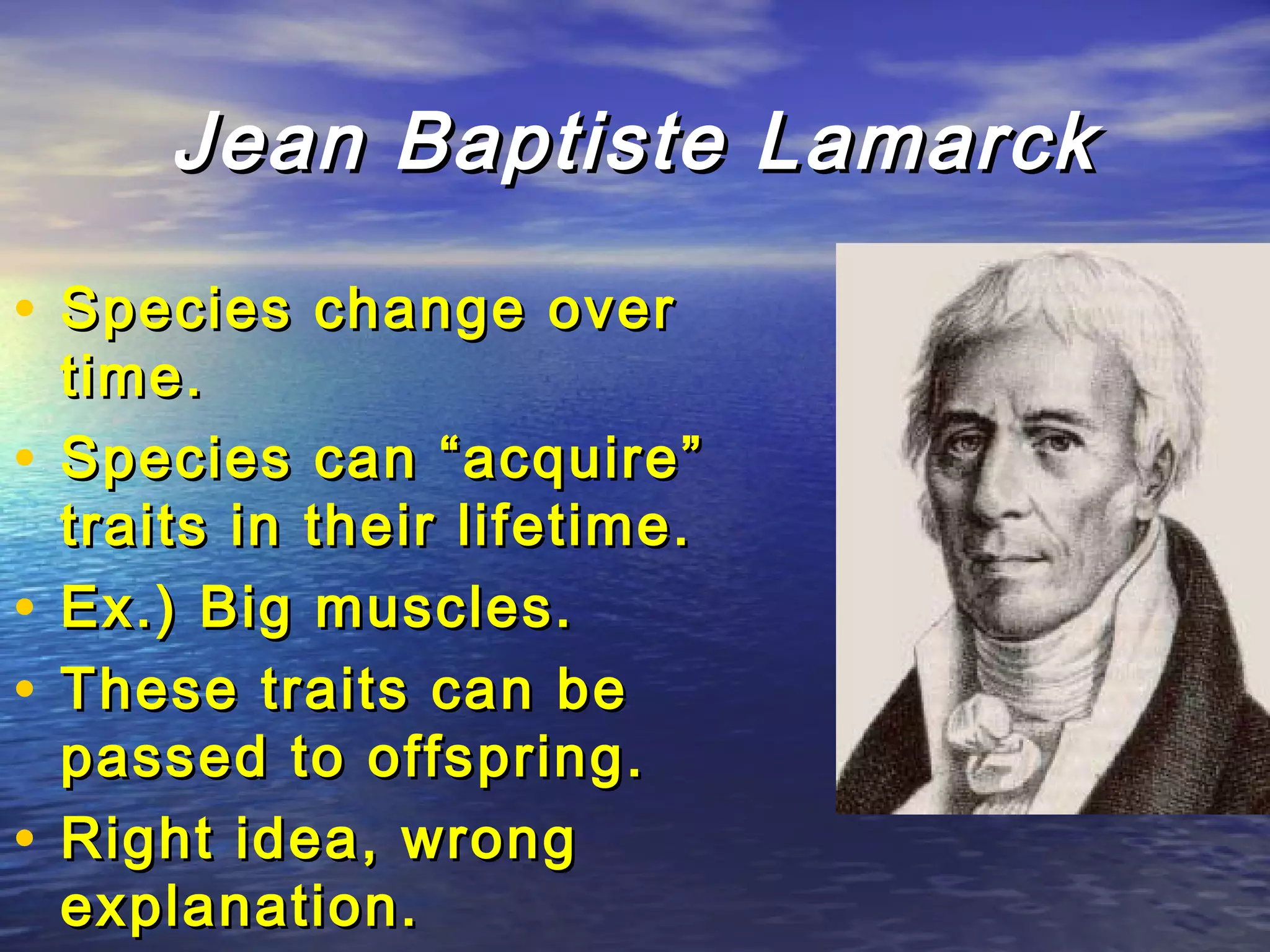 Jean Baptiste LamarckJean Baptiste Lamarck
• Species change overSpecies change over
time.time.
• Species can “acquire”Species can “acquire”
traits in their lifetime.traits in their lifetime.
• Ex.) Big muscles.Ex.) Big muscles.
• These traits can beThese traits can be
passed to offspring.passed to offspring.
• Right idea, wrongRight idea, wrong
explanation.explanation.
 