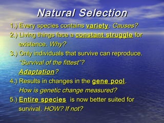 Natural SelectionNatural Selection
1.) Every species contains1.) Every species contains varietyvariety.. Causes?Causes?
2.) Living things face a2.) Living things face a constant struggleconstant struggle forfor
existence.existence. Why?Why?
3.) Only individuals that survive can reproduce.3.) Only individuals that survive can reproduce.
““Survival of the fittest”?Survival of the fittest”?
AdaptationAdaptation??
4.) Results in changes in the4.) Results in changes in the gene poolgene pool..
How is genetic change measured?How is genetic change measured?
5.)5.) Entire speciesEntire species is now better suited foris now better suited for
survival.survival. HOW? If not?HOW? If not?
 
