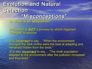Evolution and NaturalEvolution and Natural
SelectionSelection
“Misconceptions”“Misconceptions”
• Q: What is an adaptation?Q: What is an adaptation?
-adaptation is-adaptation is NOTNOT a process by which organisma process by which organism
“changes” to survive“changes” to survive
-It is-It is incorrectincorrect to say… “When the environmentto say… “When the environment
changed the dark moths were the best at adapting andchanged the dark moths were the best at adapting and
remained hidden from the birds.”remained hidden from the birds.”
-It is also-It is also incorrectincorrect to say… “The moth populationto say… “The moth population
adapted to the environment after the pollution increasedadapted to the environment after the pollution increased
and thus lived.”and thus lived.”
 
