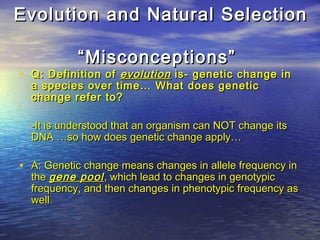 Evolution and Natural SelectionEvolution and Natural Selection
“Misconceptions”“Misconceptions”
• Q: Definition ofQ: Definition of evolutionevolution is- genetic change inis- genetic change in
a species over time… What does genetica species over time… What does genetic
change refer to?change refer to?
-It is understood that an organism can NOT change its-It is understood that an organism can NOT change its
DNA …so how does genetic change apply…DNA …so how does genetic change apply…
• A: Genetic change means changes in allele frequency inA: Genetic change means changes in allele frequency in
thethe gene poolgene pool, which lead to changes in genotypic, which lead to changes in genotypic
frequency, and then changes in phenotypic frequency asfrequency, and then changes in phenotypic frequency as
wellwell
 
