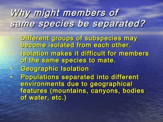 Why might members ofWhy might members of
same species be separated?same species be separated?
• Different groups of subspecies mayDifferent groups of subspecies may
become isolated from each other.become isolated from each other.
• Isolation makes it difficult for membersIsolation makes it difficult for members
of the same species to mate.of the same species to mate.
• Geographic IsolationGeographic Isolation
• Populations separated into differentPopulations separated into different
environments due to geographicalenvironments due to geographical
features (mountains, canyons, bodiesfeatures (mountains, canyons, bodies
of water, etc.)of water, etc.)
 
