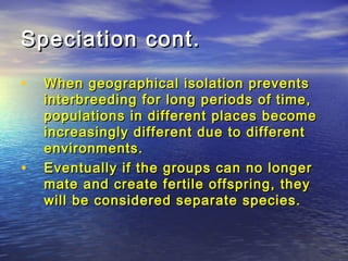Speciation cont.Speciation cont.
• When geographical isolation preventsWhen geographical isolation prevents
interbreeding for long periods of time,interbreeding for long periods of time,
populations in different places becomepopulations in different places become
increasingly different due to differentincreasingly different due to different
environments.environments.
• Eventually if the groups can no longerEventually if the groups can no longer
mate and create fertile offspring, theymate and create fertile offspring, they
will be considered separate species.will be considered separate species.
 