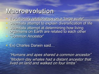 MacroevolutionMacroevolution
• Evolutionary relationships on a “large scale”Evolutionary relationships on a “large scale”
• Scientists attempt to explainScientists attempt to explain diversification of lifediversification of life
• Scientists attempt at determining how livingScientists attempt at determining how living
organisms on Earth are related to each otherorganisms on Earth are related to each other
• ““Common Ancestor”Common Ancestor”
• Ex) Charles Darwin said…Ex) Charles Darwin said…
““Humans and apes shared a common ancestor”Humans and apes shared a common ancestor”
““Modern day whales had a distant ancestor thatModern day whales had a distant ancestor that
lived on land and walked on four limbs”lived on land and walked on four limbs”
 
