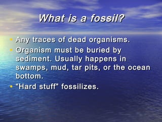 What is a fossil?What is a fossil?
• Any traces of dead organisms.Any traces of dead organisms.
• Organism must be buried byOrganism must be buried by
sediment. Usually happens insediment. Usually happens in
swamps, mud, tar pits, or the oceanswamps, mud, tar pits, or the ocean
bottom.bottom.
• ““Hard stuff” fossilizes.Hard stuff” fossilizes.
 