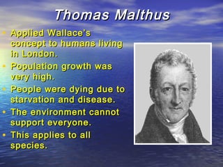 Thomas MalthusThomas Malthus
• Applied Wallace’sApplied Wallace’s
concept to humans livingconcept to humans living
in London.in London.
• Population growth wasPopulation growth was
very high.very high.
• People were dying due toPeople were dying due to
starvation and disease.starvation and disease.
• The environment cannotThe environment cannot
support everyone.support everyone.
• This applies to allThis applies to all
species.species.
 