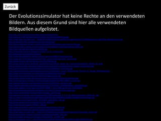 Der Evolutionssimulator hat keine Rechte an den verwendeten
Bildern. Aus diesem Grund sind hier alle verwendeten
Bildquellen aufgelistet.
Zurück
http://de.123rf.com/lizenzfreie-bilder/wissenschaftlich.html
http://www.ib-krefft.de/files/news/link-bilder-projekte/p1280579.jpg.jpg
http://img4.wikia.nocookie.net/__cb20070514190552/memoryalpha/cs/images/thumb/1/14/NXengineroom.jpg/185px-NXengineroom.jpg
http://creatia2013.files.wordpress.com/2013/03/dna.gif
http://www.juegosps3.net/wp-content/uploads/2011/05/sniper-ghost-warrior-foto.jpg
http://photomakers.org/wp-content/gallery/dschungelbilder/regenwald-palmen-bilder.jpg
http://www.bbz-igb.de/images/trockenheit.jpg
http://maximilian-kamerun.blogspot.ch/2010_12_01_archive.html
http://kapstadt.org/suedafrika-loewen/
http://www.eyesaiditbefore.de/wp-content/uploads/2008/07/katzenalien.jpg
http://www.bik-f.de/images/aktuelles/photos_pressemeldungen/bikf_savanne.jpg
http://petterssonorg.files.wordpress.com/2012/09/apa.gif
http://www.planet-wissen.de/politik_geschichte/urzeit/afrika_wiege_der_menschheit/img/intro_afrika3_01_g.jpg
http://www.hominides.com/data/images/illus/ancetres/homo-ergaster/homo-ergaster-turkana-boy.jpg
http://upload.wikimedia.org/wikipedia/commons/d/d4/Native_Australian.jpg
http://upload.wikimedia.org/wikipedia/commons/b/b6/Gilbert_Stuart_Williamstown_Portrait_of_George_Washington.jpg
http://www.timetravelteam.com/ethno/pic/inkaNoblesGarments.jpg
http://www.forumancientcoins.com/Articles/Images/caesar.jpg
http://www.reptilien-grotte.de/xoshop/images/thumbnail/produkte/xlarge/liane.jpg
http://sciencepenguin.com/wp-content/uploads/2013/07/253780-110823-us-study.jpg
http://upload.wikimedia.org/wikipedia/commons/d/d3/Homo_georgicus.jpg
http://upload.wikimedia.org/wikipedia/commons/7/71/Homo_heidelbergensis_(10233446).jpg
http://www.tagblatt.ch/storage/org/0/6/0/769060_0_e53c7d86.jpg?version=1293446095
http://sharkinfestedcustard.files.wordpress.com/2011/11/early-homo-sapien.jpg
http://www.wetterdienst.de/maps/topics/senegal_savanne.jpg
http://garten2null.de/wp-content/uploads/2011/09/laubhaufen_R_K_B_by_Maria-Lanznaster_pixelio.de_.jpg
http://u.jimdo.com/www53/o/s4af17b655a337b7b/img/iaf503985d1eda093/1336069754/std/image.jpg
http://wallitup.com/images/Fotolia_19234608_Subscription_XXL.jpg
http://www.azolot.ch/socotra/photos12/138_3839.JPG
http://www.dw.de/image/0,,446345_4,00.jpg
http://www.keniasafaris.org/wp-content/uploads/samburu-river.jpg
http://georgianwonders.ge/uploads/images/youth%20trekking.JPG
http://img4.wikia.nocookie.net/__cb20110724100256/memoryalpha/de/images/c/c1/Sarpeidon_Eiszeit.jpg
http://www.outdoor-magazin.com/sixcms/media.php/6/BEN_2361.jpg
http://ecx.images-amazon.com/images/I/91brLJZktOL._SL1500_.jpg
http://3.bp.blogspot.com/-C_qrGJOG9m8/UXZxa3yfWXI/AAAAAAAACgk/zlw8UVcygJ8/s1600/Buch.jpg
 