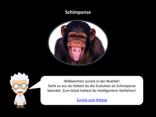 Schimpanse
Willkommen zurück in der Realität!
Sieht so aus als hättest du die Evolution als Schimpanse
beendet. Zum Glück hattest du intelligentere Vorfahren!
Zurück zum Anfang
 