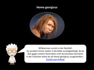 Homo georgicus
Willkommen zurück in der Realität!
Du wurdest immer weiter in die Kälte zurückgedrängt, da du
dich gegen andere Hominiden nicht durchsetzen konntest!
In der Evolution wärst du als Homo georgicus ausgestorben…
Zurück zum Anfang
 