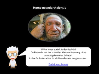 Homo neanderthalensis
Willkommen zurück in der Realität!
Du bist wohl mit der schnellen Klimaveränderung nicht
zurechtgekommen. Schade!
In der Evolution wärst du als Neandertaler ausgestorben…
Zurück zum Anfang
 