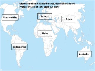 Asien
Afrika
Australien
EuropaNordamerika
Südamerika
Gratulation! Du hättest die Evolution überstanden!
Professor Eich ist sehr stolz auf dich!
 