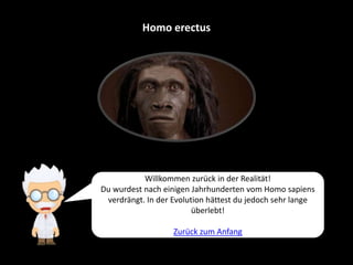Homo erectus
Willkommen zurück in der Realität!
Du wurdest nach einigen Jahrhunderten vom Homo sapiens
verdrängt. In der Evolution hättest du jedoch sehr lange
überlebt!
Zurück zum Anfang
 