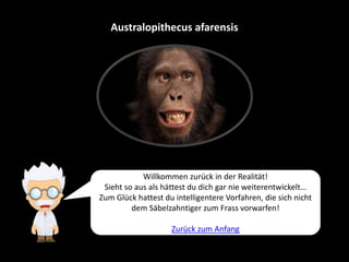 Australopithecus afarensis
Willkommen zurück in der Realität!
Sieht so aus als hättest du dich gar nie weiterentwickelt…
Zum Glück hattest du intelligentere Vorfahren, die sich nicht
dem Säbelzahntiger zum Frass vorwarfen!
Zurück zum Anfang
 