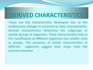 DERIVED CHARACTERISTICS 
These are the characteristics developed due to the 
evolutionary changes in ancestral or basic characteristics. 
Derived characteristics determine the subgroups or 
smaller groups of organisms. These characteristics help in 
the classification of different organisms into smaller units 
or groups. The presence of similar characteristics in 
different organisms suggest their origin from the 
common ancestor. 
 