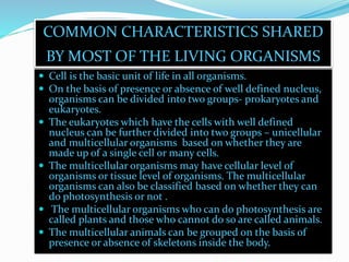 COMMON CHARACTERISTICS SHARED 
BY MOST OF THE LIVING ORGANISMS 
 Cell is the basic unit of life in all organisms. 
 On the basis of presence or absence of well defined nucleus, 
organisms can be divided into two groups- prokaryotes and 
eukaryotes. 
 The eukaryotes which have the cells with well defined 
nucleus can be further divided into two groups – unicellular 
and multicellular organisms based on whether they are 
made up of a single cell or many cells. 
 The multicellular organisms may have cellular level of 
organisms or tissue level of organisms. The multicellular 
organisms can also be classified based on whether they can 
do photosynthesis or not . 
 The multicellular organisms who can do photosynthesis are 
called plants and those who cannot do so are called animals. 
 The multicellular animals can be grouped on the basis of 
presence or absence of skeletons inside the body. 
 