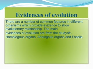 Evidences of evolution 
There are a number of common features in different 
organisms which provide evidence to show 
evolutionary relationship. The main 
evidences of evolution are from the studyof:- 
Homologous organs, Analogous organs and Fossils 
 