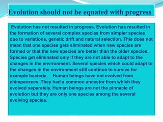 Evolution should not be equated with progress 
Evolution has not resulted in progress. Evolution has resulted in 
the formation of several complex species from simpler species 
due to variations, genetic drift and natural selection. This does not 
mean that one species gets eliminated when new species are 
formed or that the new species are better than the older species. 
Species get eliminated only if they are not able to adapt to the 
changes in the environment. Several species which could adapt to 
the changes in the environment still continue to survive for 
example bacteria. Human beings have not evolved from 
chimpanzees. They had a common ancestor from which they 
evolved separately. Human beings are not the pinnacle of 
evolution but they are only one species among the several 
evolving species. 
 