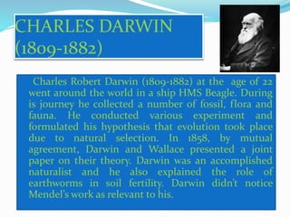 CHARLES DARWIN 
(1809-1882) 
Charles Robert Darwin (1809-1882) at the age of 22 
went around the world in a ship HMS Beagle. During 
is journey he collected a number of fossil, flora and 
fauna. He conducted various experiment and 
formulated his hypothesis that evolution took place 
due to natural selection. In 1858, by mutual 
agreement, Darwin and Wallace presented a joint 
paper on their theory. Darwin was an accomplished 
naturalist and he also explained the role of 
earthworms in soil fertility. Darwin didn’t notice 
Mendel’s work as relevant to his. 
 