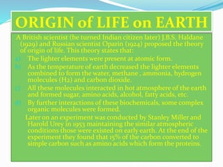 ORIGIN of LIFE on EARTH 
A British scientist (he turned Indian citizen later) J.B.S. Haldane 
(1929) and Russian scientist Oparin (1924) proposed the theory 
of origin of life. This theory states that: 
a) The lighter elements were present at atomic form. 
b) As the temperature of earth decreased the lighter elements 
combined to form the water, methane , ammonia, hydrogen 
molecules (H2) and carbon dioxide. 
c) All these molecules interacted in hot atmosphere of the earth 
and formed sugar, amino acids, alcohol, fatty acids, etc. 
d) By further interactions of these biochemicals, some complex 
organic molecules were formed. 
Later on an experiment was conducted by Stanley Miller and 
Harold Urey in 1953 maintaining the similar atmospheric 
conditions those were existed on early earth. At the end of the 
experiment they found that 15% of the carbon converted to 
simple carbon such as amino acids which form the proteins. 
 