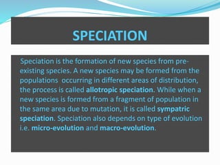 SPECIATION 
Speciation is the formation of new species from pre-existing 
species. A new species may be formed from the 
populations occurring in different areas of distribution, 
the process is called allotropic speciation. While when a 
new species is formed from a fragment of population in 
the same area due to mutation, it is called sympatric 
speciation. Speciation also depends on type of evolution 
i.e. micro-evolution and macro-evolution. 
 