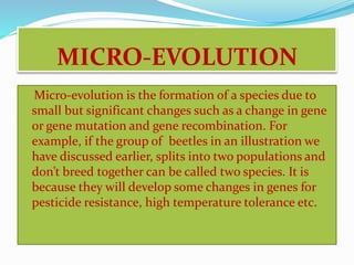 MICRO-EVOLUTION 
Micro-evolution is the formation of a species due to 
small but significant changes such as a change in gene 
or gene mutation and gene recombination. For 
example, if the group of beetles in an illustration we 
have discussed earlier, splits into two populations and 
don’t breed together can be called two species. It is 
because they will develop some changes in genes for 
pesticide resistance, high temperature tolerance etc. 
 