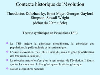 Contexte historique de l‘évolution 
Theodosius Dobzhansky, Ernst Mayr, Georges Gaylord 
Simpson, Sewall Wright 
(début du 20ème siècle) 
Théorie synthétique de l‘évolution (TSE) 
 La TSE intègre la génétique mendélienne, la génétique des 
populations, la paléontologie et la systématique. 
 L’unité d’évolution n’est plus l’individu, mais le gène (modification 
des fréquences alléliques). 
 La sélection naturelle n’est plus le seul moteur de l’évolution. Il faut y 
ajouter les mutations, le flux génétique et la dérive génétique. 
 Notion d’équilibres ponctués 
 