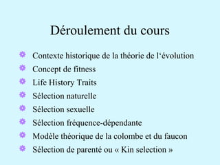 Déroulement du cours 
 Contexte historique de la théorie de l‘évolution 
 Concept de fitness 
 Life History Traits 
 Sélection naturelle 
 Sélection sexuelle 
 Sélection fréquence-dépendante 
 Modèle théorique de la colombe et du faucon 
 Sélection de parenté ou « Kin selection » 
 