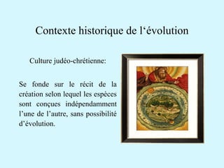 Contexte historique de l‘évolution 
Culture judéo-chrétienne: 
Se fonde sur le récit de la 
création selon lequel les espèces 
sont conçues indépendamment 
l’une de l’autre, sans possibilité 
d’évolution. 
 