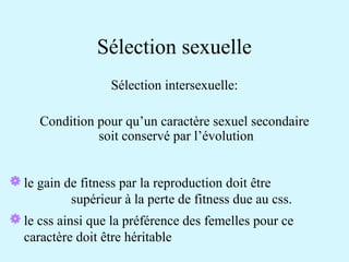 Sélection sexuelle 
Sélection intersexuelle: 
Condition pour qu’un caractère sexuel secondaire 
soit conservé par l’évolution 
le gain de fitness par la reproduction doit être 
supérieur à la perte de fitness due au css. 
le css ainsi que la préférence des femelles pour ce 
caractère doit être héritable 
 