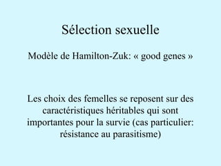 Sélection sexuelle 
Modèle de Hamilton-Zuk: « good genes » 
Les choix des femelles se reposent sur des 
caractéristiques héritables qui sont 
importantes pour la survie (cas particulier: 
résistance au parasitisme) 
 