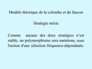 Modèle théorique de la colombe et du faucon 
Stratégie mixte 
Comme aucune des deux stratégies n’est 
stable, un polymorphisme sera maintenu, sous 
l'action d'une sélection fréquence-dépendante. 
 