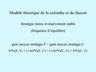 Modèle théorique de la colombe et du faucon 
Stratégie mixte évolutivement stable 
(fréquence d’équilibre) 
gain moyen stratégie F = gain moyen stratégie C 
h*G(F, F) + (1-h)*G(F, C) = (1-h)*G(C, C) + h*G(C, F) 
 