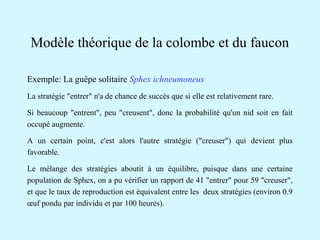 Modèle théorique de la colombe et du faucon 
Exemple: La guêpe solitaire Sphex ichneumoneus 
La stratégie "entrer" n'a de chance de succès que si elle est relativement rare. 
Si beaucoup "entrent", peu "creusent", donc la probabilité qu'un nid soit en fait 
occupé augmente. 
A un certain point, c'est alors l'autre stratégie ("creuser") qui devient plus 
favorable. 
Le mélange des stratégies aboutit à un équilibre, puisque dans une certaine 
population de Sphex, on a pu vérifier un rapport de 41 "entrer" pour 59 "creuser", 
et que le taux de reproduction est équivalent entre les deux stratégies (environ 0.9 
oeuf pondu par individu et par 100 heures). 
 