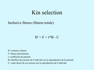 Kin selection 
Inclusive fitness (fitness totale) 
IF = F + r*B - C 
IF: inclusive fitness 
F: fitness darwinienne 
r: coefficient de parenté 
B: bénéfice des actions de l‘individu sur la reproduction de la parenté 
C: coûts direct de ces actions sur la reproduction de l‘individu 
 